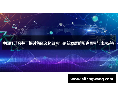 中国红蓝合并：探讨色彩文化融合与创新发展的历史背景与未来趋势