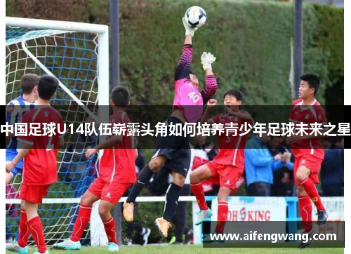 中国足球U14队伍崭露头角如何培养青少年足球未来之星