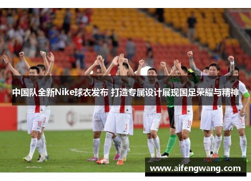 中国队全新Nike球衣发布 打造专属设计展现国足荣耀与精神