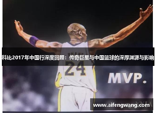 科比2017年中国行深度回顾：传奇巨星与中国篮球的深厚渊源与影响