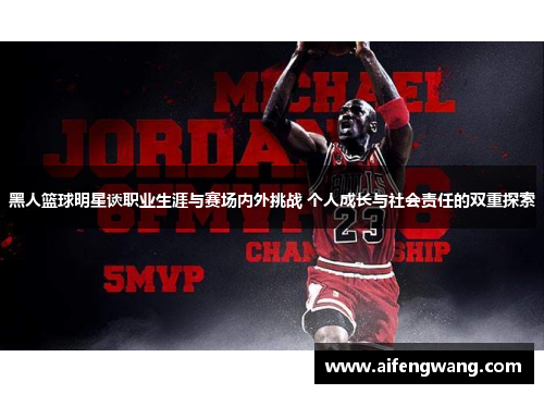 黑人篮球明星谈职业生涯与赛场内外挑战 个人成长与社会责任的双重探索